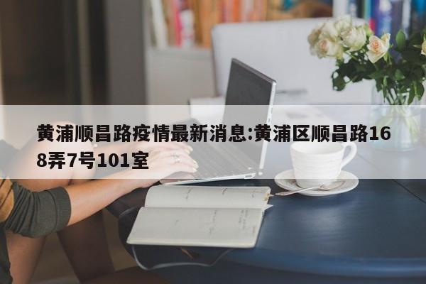 黄浦顺昌路疫情最新消息:黄浦区顺昌路168弄7号101室