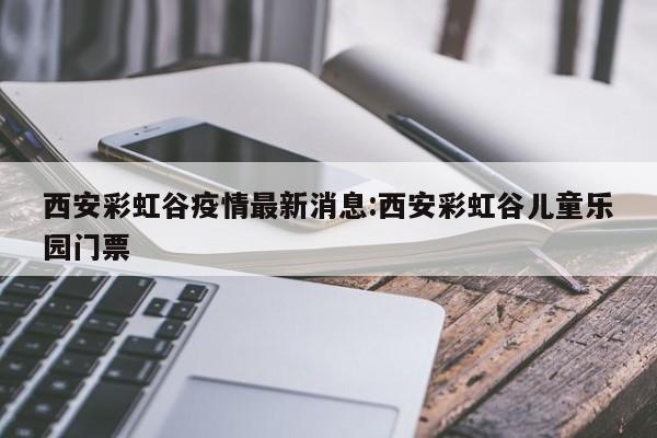 西安彩虹谷疫情最新消息:西安彩虹谷儿童乐园门票