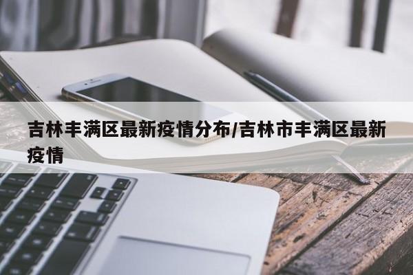 吉林丰满区最新疫情分布/吉林市丰满区最新疫情