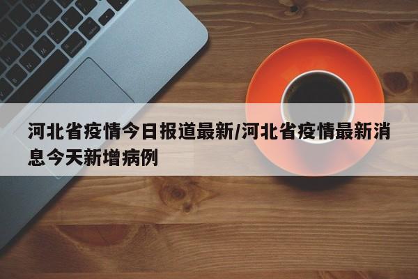 河北省疫情今日报道最新/河北省疫情最新消息今天新增病例