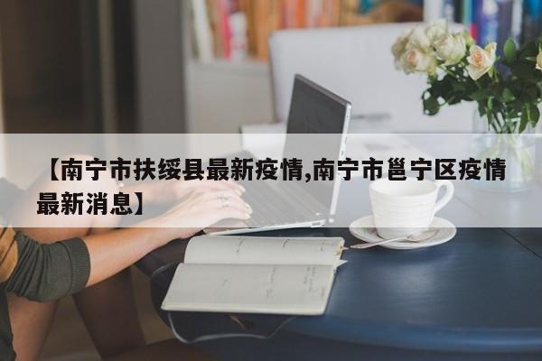 【南宁市扶绥县最新疫情,南宁市邕宁区疫情最新消息】