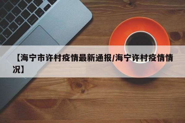 【海宁市许村疫情最新通报/海宁许村疫情情况】