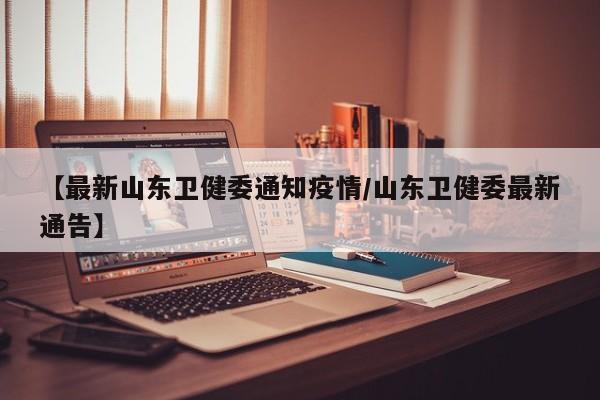 【最新山东卫健委通知疫情/山东卫健委最新通告】