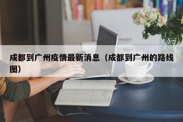 成都到广州疫情最新消息（成都到广州的路线图）