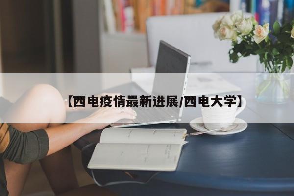 【西电疫情最新进展/西电大学】