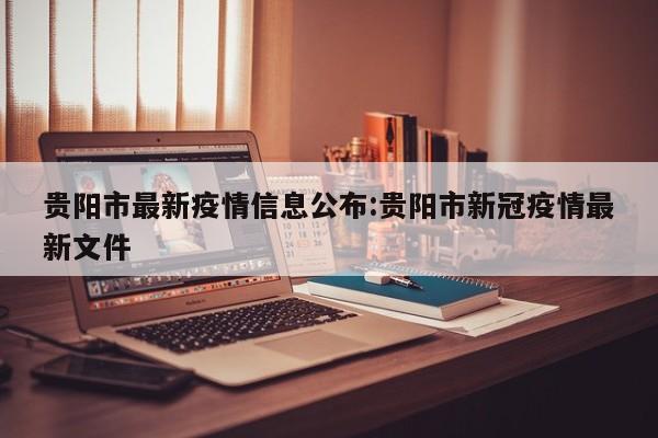 贵阳市最新疫情信息公布:贵阳市新冠疫情最新文件