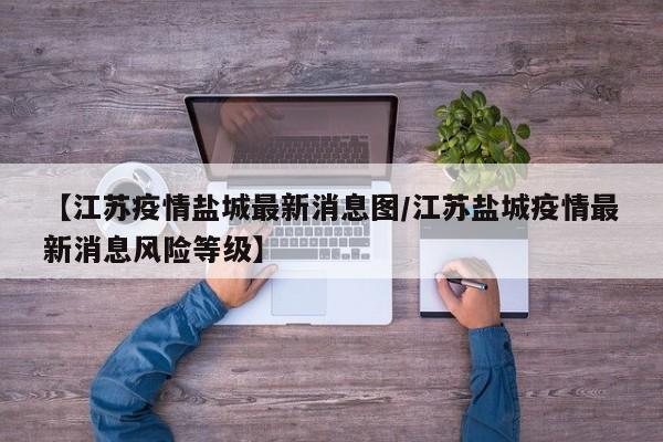 【江苏疫情盐城最新消息图/江苏盐城疫情最新消息风险等级】