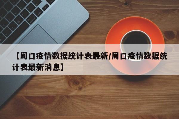 【周口疫情数据统计表最新/周口疫情数据统计表最新消息】