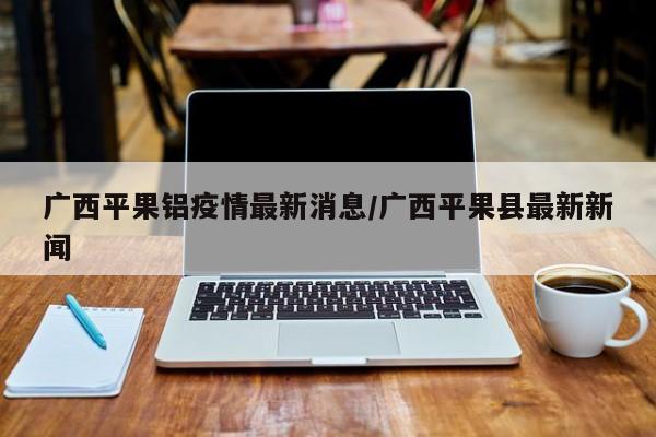 广西平果铝疫情最新消息/广西平果县最新新闻