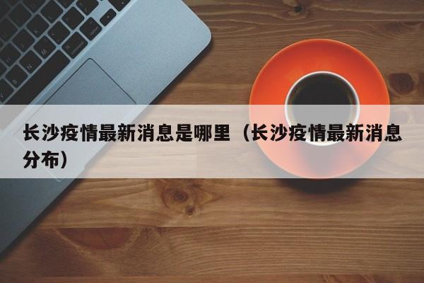 长沙疫情最新消息是哪里（长沙疫情最新消息分布）