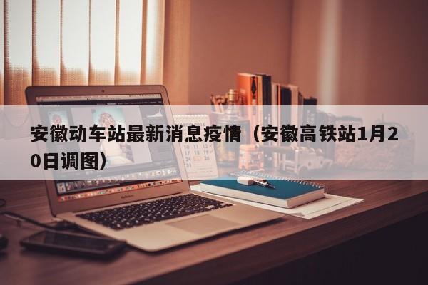 安徽动车站最新消息疫情（安徽高铁站1月20日调图）