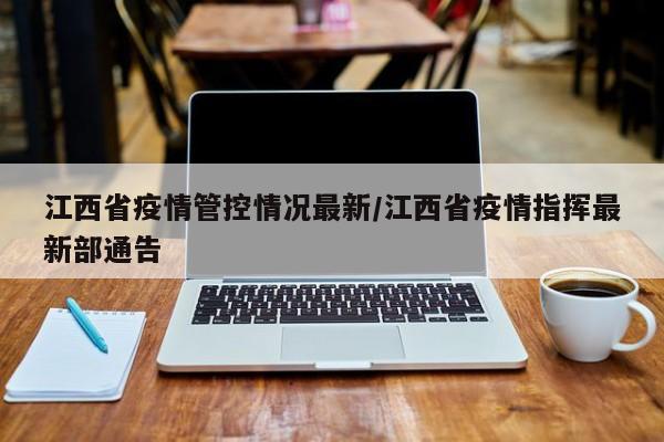 江西省疫情管控情况最新/江西省疫情指挥最新部通告