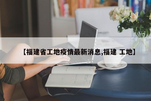 【福建省工地疫情最新消息,福建 工地】
