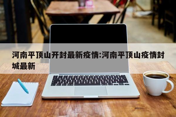 河南平顶山开封最新疫情:河南平顶山疫情封城最新