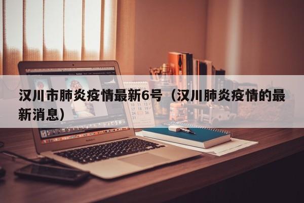 汉川市肺炎疫情最新6号（汉川肺炎疫情的最新消息）