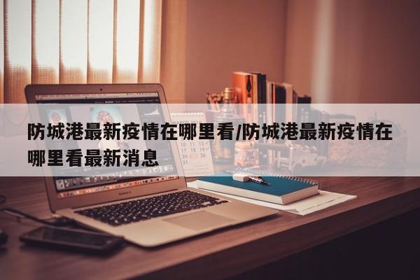 防城港最新疫情在哪里看/防城港最新疫情在哪里看最新消息