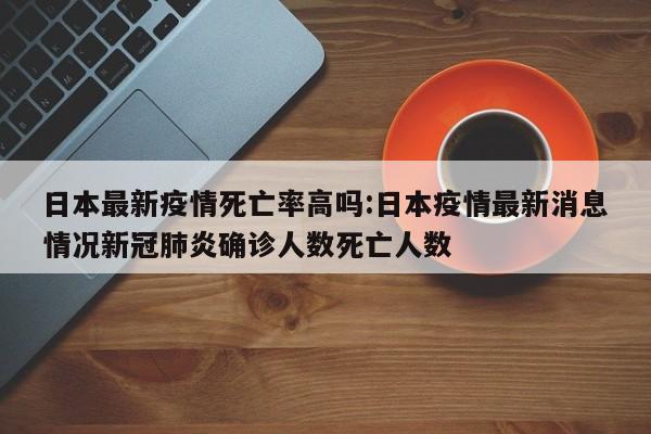 日本最新疫情死亡率高吗:日本疫情最新消息情况新冠肺炎确诊人数死亡人数