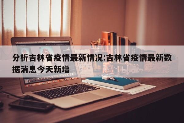 分析吉林省疫情最新情况:吉林省疫情最新数据消息今天新增