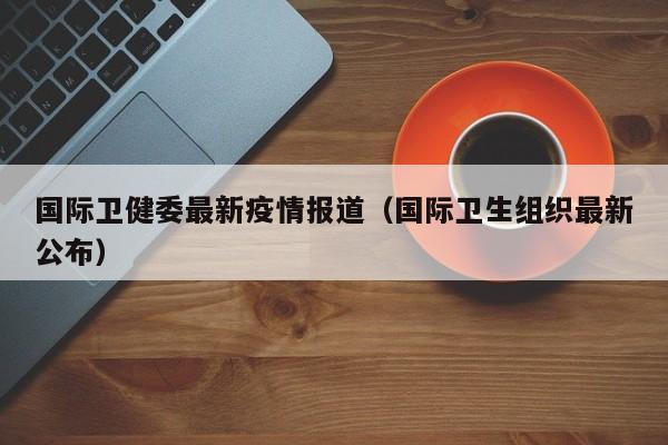 国际卫健委最新疫情报道（国际卫生组织最新公布）