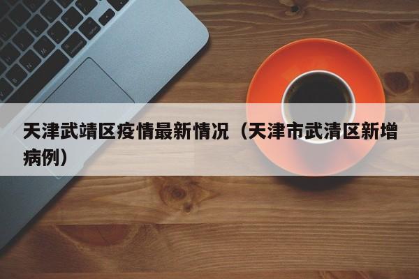 天津武靖区疫情最新情况（天津市武清区新增病例）