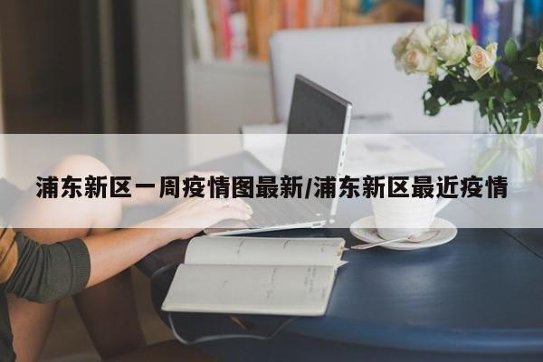 浦东新区一周疫情图最新/浦东新区最近疫情