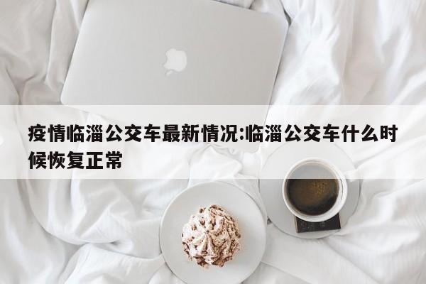 疫情临淄公交车最新情况:临淄公交车什么时候恢复正常