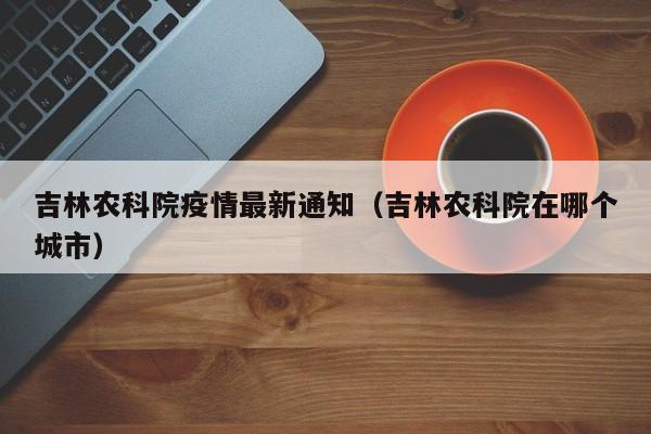 吉林农科院疫情最新通知（吉林农科院在哪个城市）