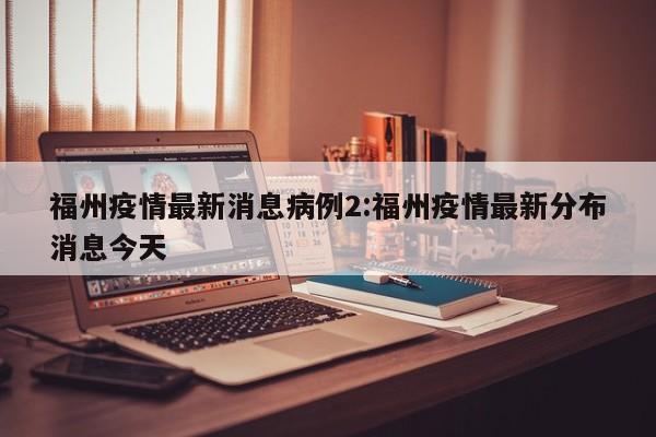 福州疫情最新消息病例2:福州疫情最新分布消息今天
