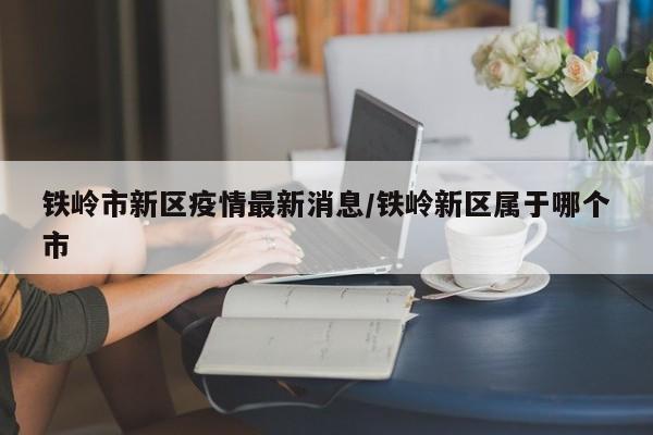 铁岭市新区疫情最新消息/铁岭新区属于哪个市