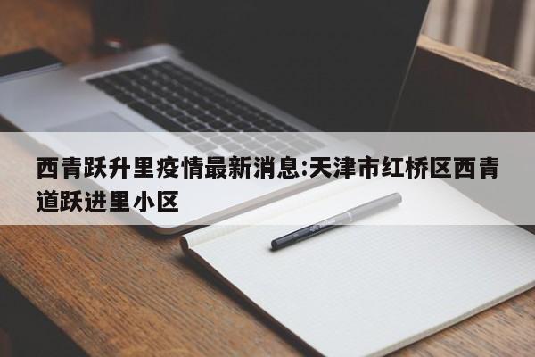 西青跃升里疫情最新消息:天津市红桥区西青道跃进里小区