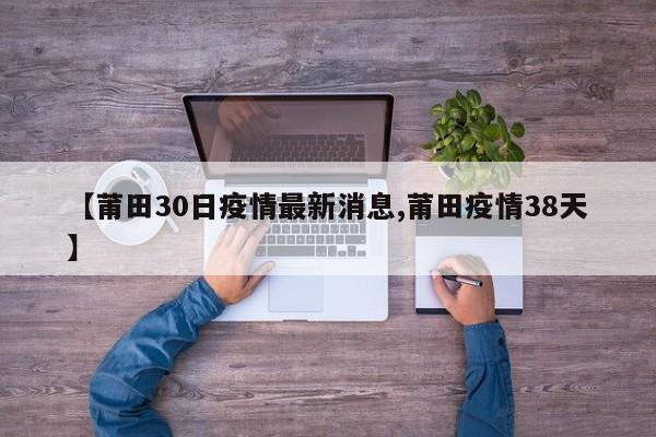 【莆田30日疫情最新消息,莆田疫情38天】