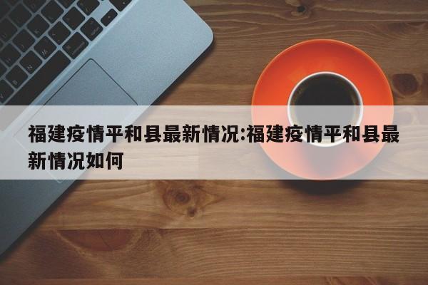 福建疫情平和县最新情况:福建疫情平和县最新情况如何