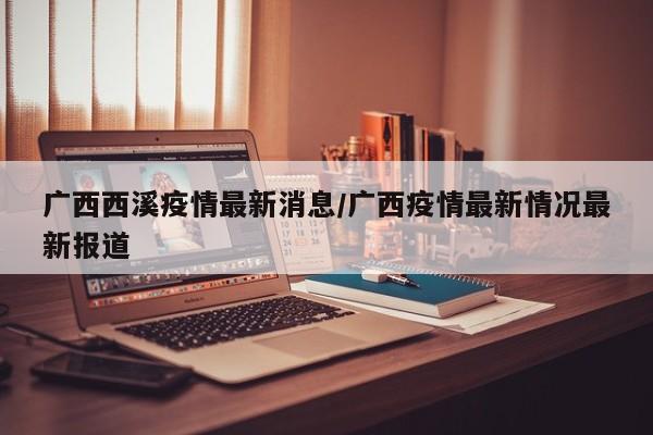 广西西溪疫情最新消息/广西疫情最新情况最新报道