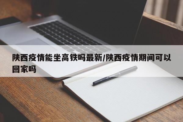 陕西疫情能坐高铁吗最新/陕西疫情期间可以回家吗