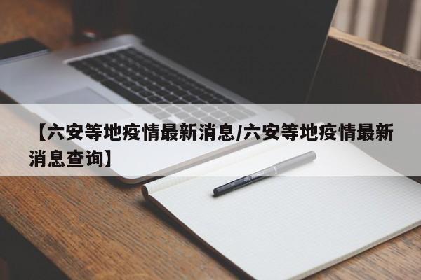 【六安等地疫情最新消息/六安等地疫情最新消息查询】