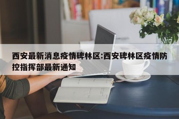 西安最新消息疫情碑林区:西安碑林区疫情防控指挥部最新通知