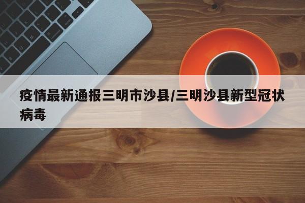 疫情最新通报三明市沙县/三明沙县新型冠状病毒