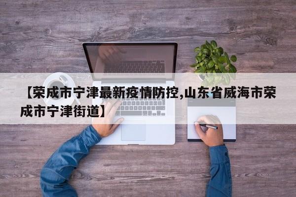 【荣成市宁津最新疫情防控,山东省威海市荣成市宁津街道】