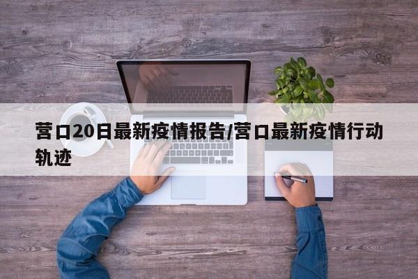 营口20日最新疫情报告/营口最新疫情行动轨迹