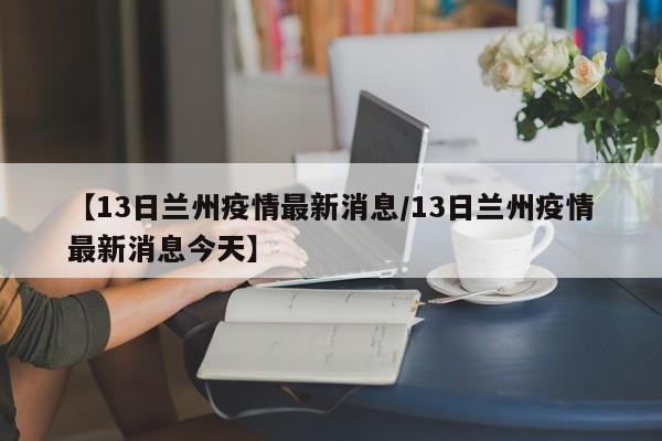 【13日兰州疫情最新消息/13日兰州疫情最新消息今天】