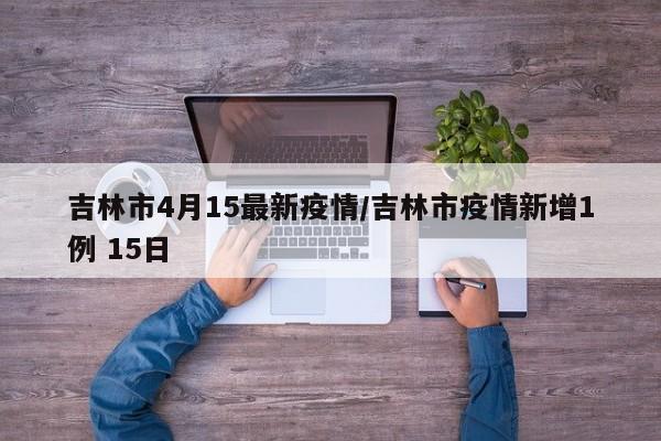 吉林市4月15最新疫情/吉林市疫情新增1例 15日