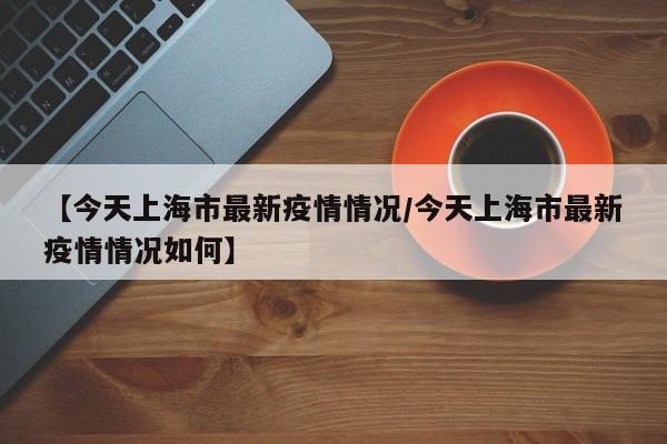【今天上海市最新疫情情况/今天上海市最新疫情情况如何】