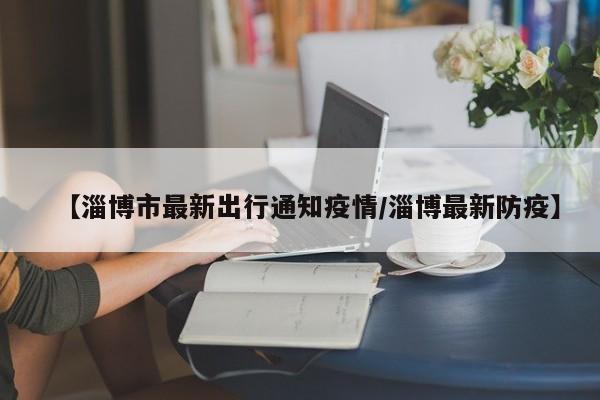 【淄博市最新出行通知疫情/淄博最新防疫】
