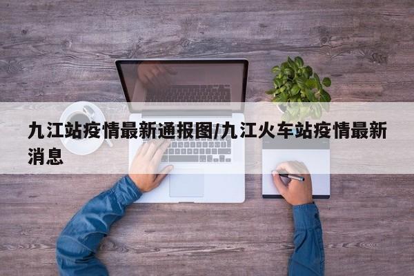 九江站疫情最新通报图/九江火车站疫情最新消息