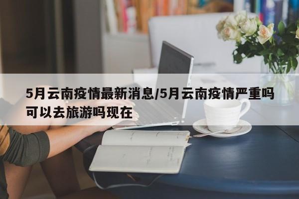 5月云南疫情最新消息/5月云南疫情严重吗可以去旅游吗现在