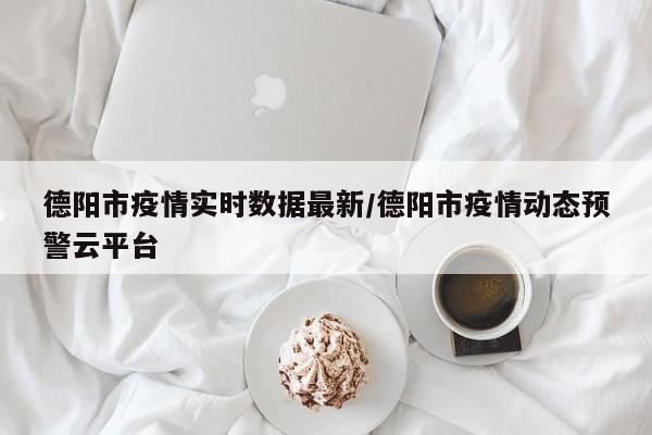 德阳市疫情实时数据最新/德阳市疫情动态预警云平台