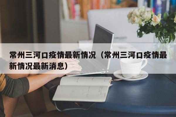 常州三河口疫情最新情况（常州三河口疫情最新情况最新消息）