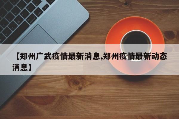【郑州广武疫情最新消息,郑州疫情最新动态消息】