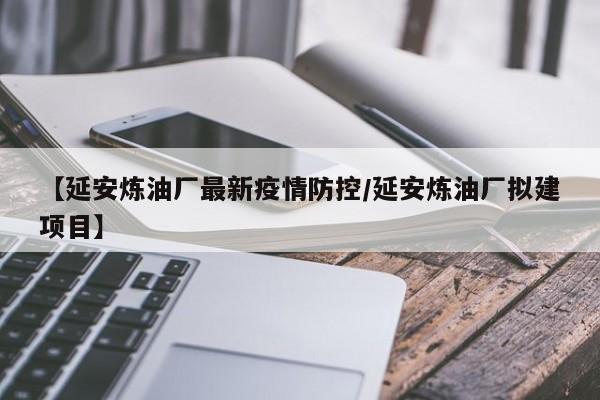 【延安炼油厂最新疫情防控/延安炼油厂拟建项目】