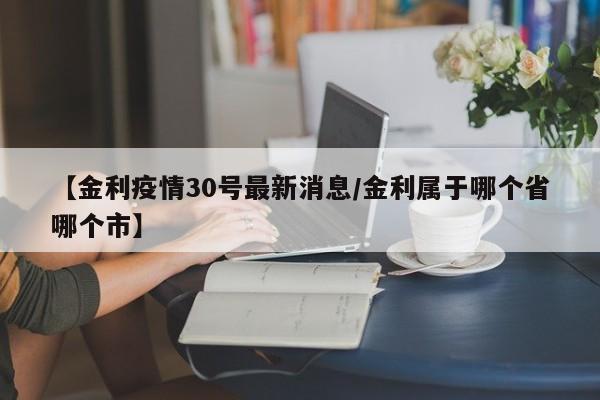 【金利疫情30号最新消息/金利属于哪个省哪个市】